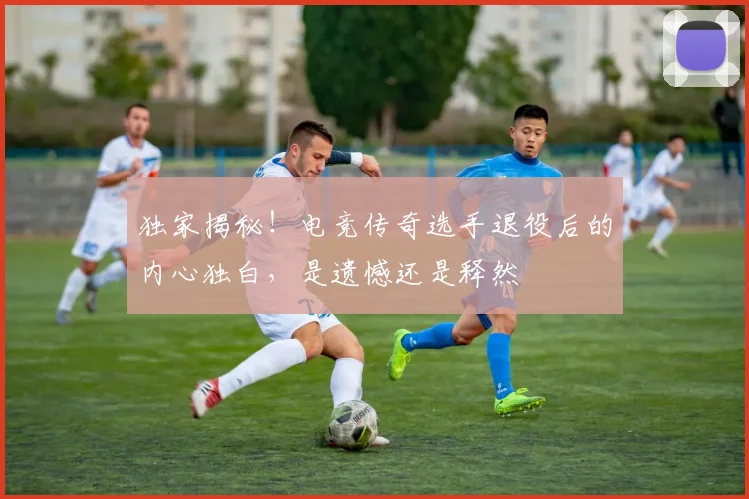 独家揭秘！电竞传奇选手退役后的内心独白，是遗憾还是释然