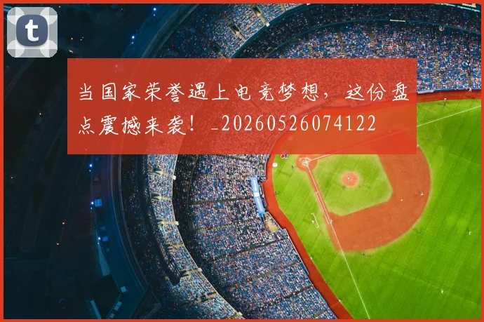 当国家荣誉遇上电竞梦想,这份盘点震撼来袭!_20260526074122