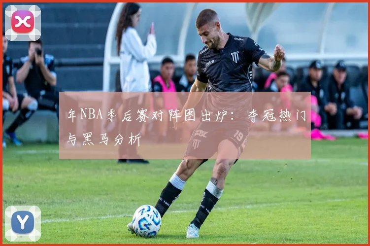 年NBA季后赛对阵图出炉：夺冠热门与黑马分析
