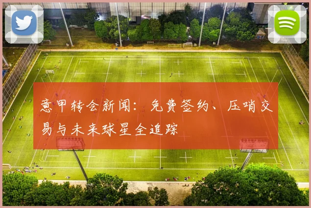 意甲转会新闻:免费签约、压哨交易与未来球星全追踪