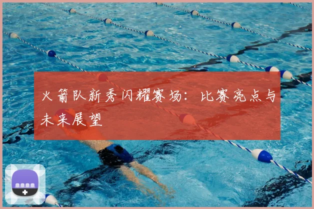 火箭队新秀闪耀赛场：比赛亮点与未来展望
