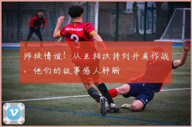 师徒情谊!从互相扶持到并肩作战,他们的故事感人肺腑