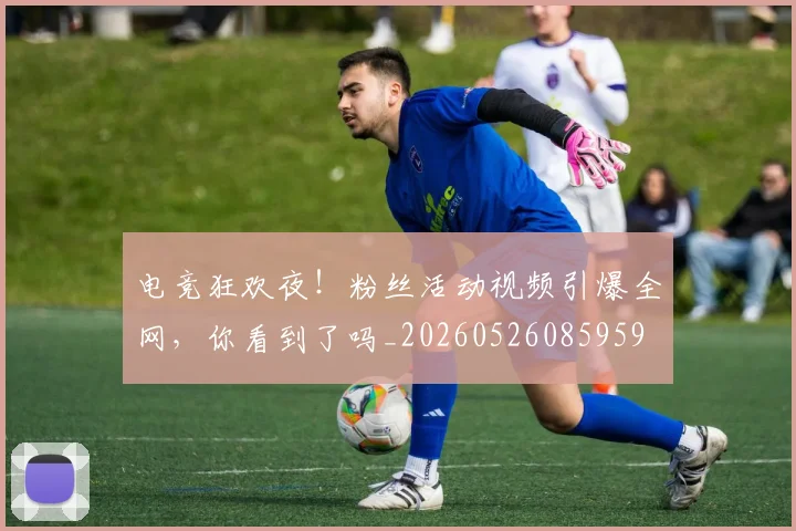 电竞狂欢夜!粉丝活动视频引爆全网,你看到了吗_20260526085959