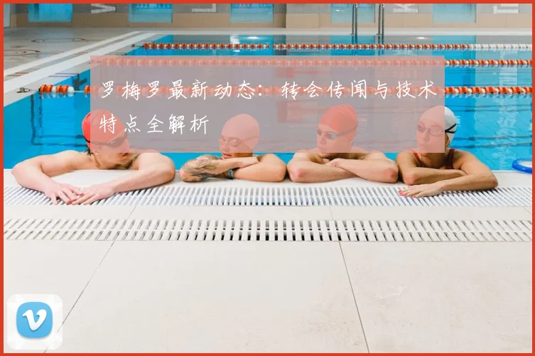罗梅罗最新动态:转会传闻与技术特点全解析