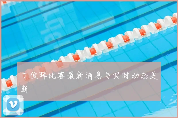 丁俊晖比赛最新消息与实时动态更新