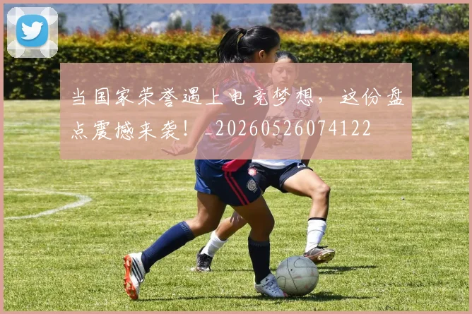 当国家荣誉遇上电竞梦想,这份盘点震撼来袭!_20260526074122