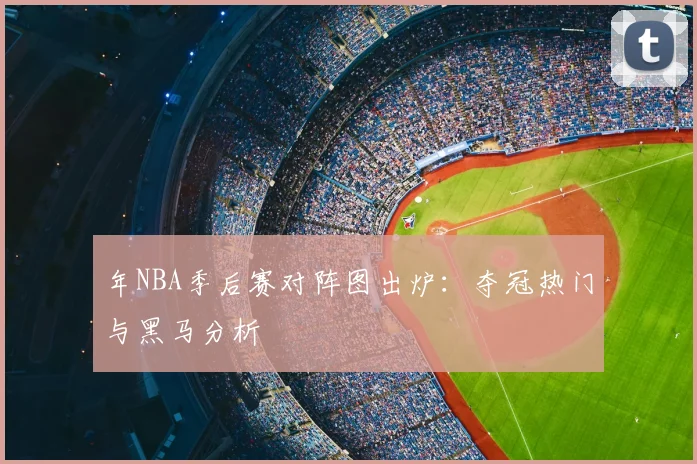 年NBA季后赛对阵图出炉:夺冠热门与黑马分析